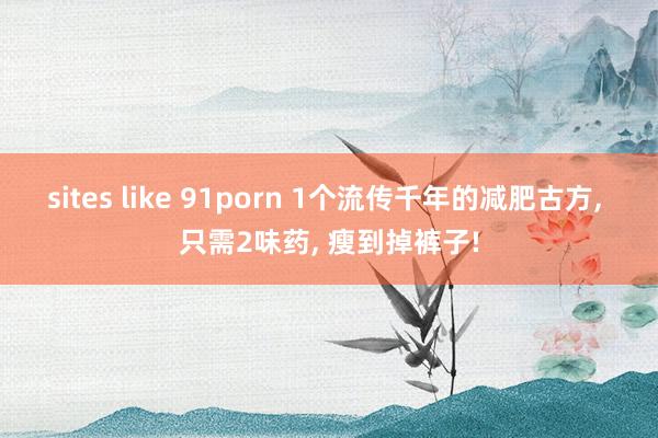 sites like 91porn 1个流传千年的减肥古方， 只需2味药， 瘦到掉裤子!