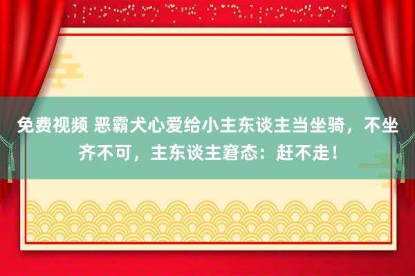 免费视频 恶霸犬心爱给小主东谈主当坐骑，不坐齐不可，主东谈主窘态：赶不走！