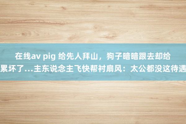 在线av pig 给先人拜山，狗子暗暗跟去却给累坏了…主东说念主飞快帮衬扇风：太公都没这待遇