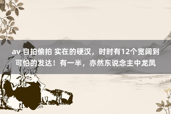 av 自拍偷拍 实在的硬汉，时时有12个宽阔到可怕的发达！有一半，亦然东说念主中龙凤