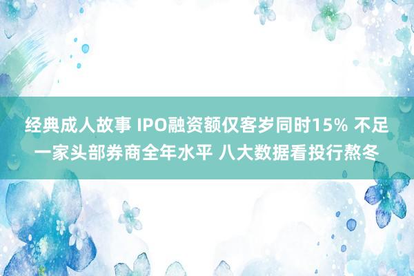 经典成人故事 IPO融资额仅客岁同时15% 不足一家头部券商全年水平 八大数据看投行熬冬