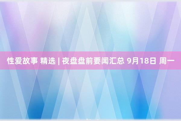 性爱故事 精选 | 夜盘盘前要闻汇总 9月18日 周一