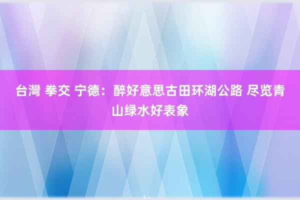 台灣 拳交 宁德：醉好意思古田环湖公路 尽览青山绿水好表象