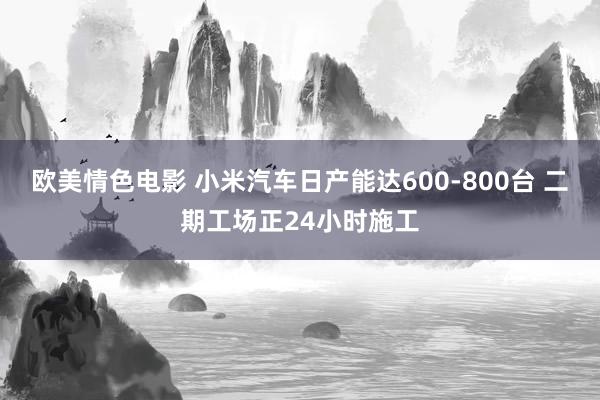 欧美情色电影 小米汽车日产能达600-800台 二期工场正24小时施工