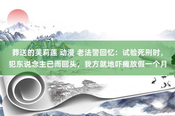 葬送的芙莉莲 动漫 老法警回忆：试验死刑时，犯东说念主已而回头，我方就地吓瘫放假一个月