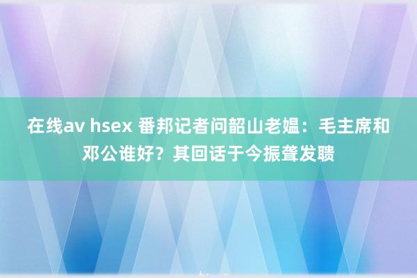 在线av hsex 番邦记者问韶山老媪：毛主席和邓公谁好？其回话于今振聋发聩