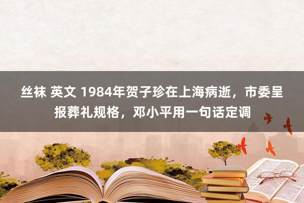 丝袜 英文 1984年贺子珍在上海病逝，市委呈报葬礼规格，邓小平用一句话定调