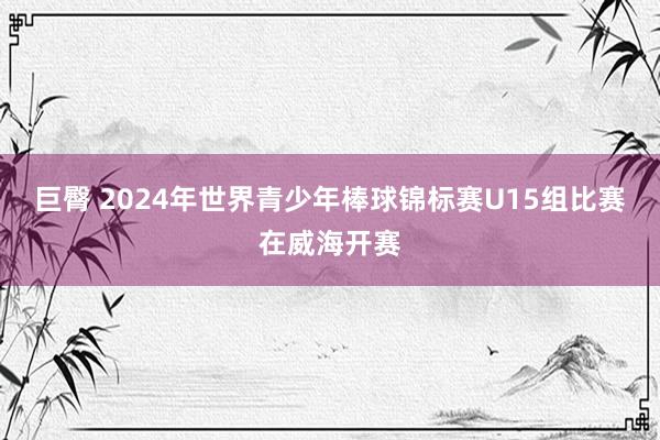 巨臀 2024年世界青少年棒球锦标赛U15组比赛在威海开赛