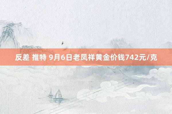 反差 推特 9月6日老凤祥黄金价钱742元/克