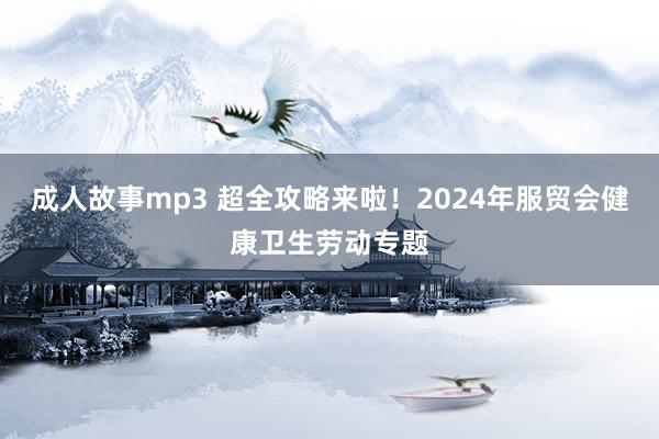 成人故事mp3 超全攻略来啦！2024年服贸会健康卫生劳动专题