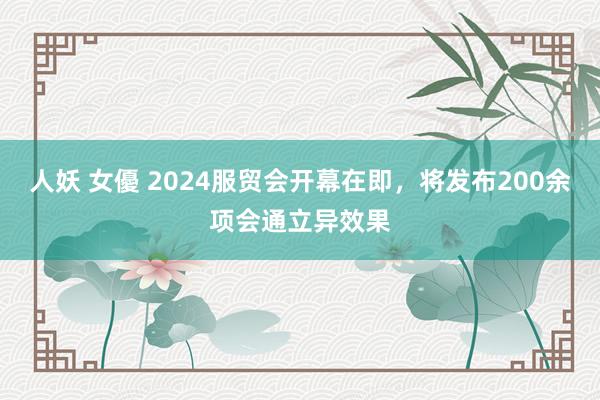 人妖 女優 2024服贸会开幕在即，将发布200余项会通立异效果