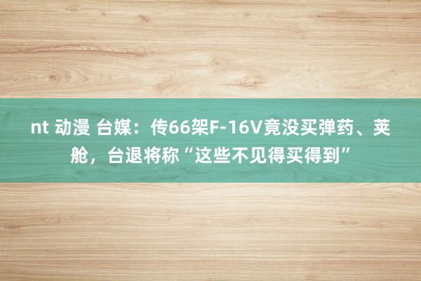 nt 动漫 台媒：传66架F-16V竟没买弹药、荚舱，台退将称“这些不见得买得到”