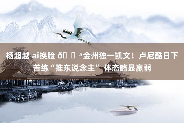 杨超越 ai换脸 💪金州独一凯文！卢尼酷日下苦练“推东说念主” 体态略显羸弱