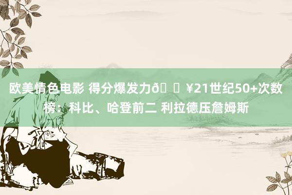 欧美情色电影 得分爆发力💥21世纪50+次数榜：科比、哈登前二 利拉德压詹姆斯