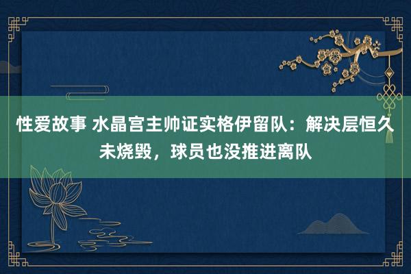 性爱故事 水晶宫主帅证实格伊留队：解决层恒久未烧毁，球员也没推进离队