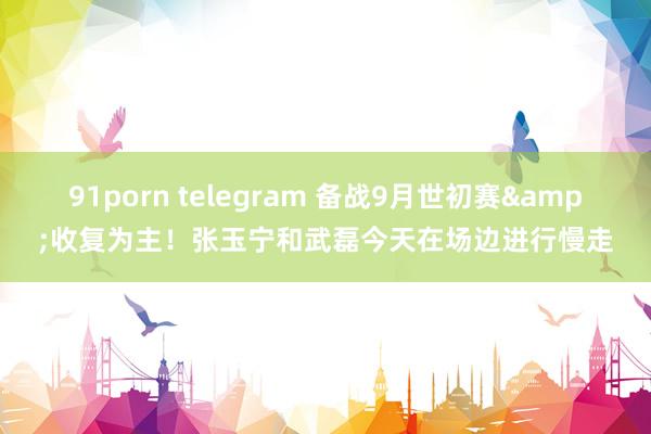 91porn telegram 备战9月世初赛&收复为主！张玉宁和武磊今天在场边进行慢走