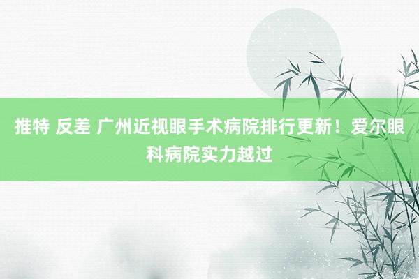 推特 反差 广州近视眼手术病院排行更新！爱尔眼科病院实力越过