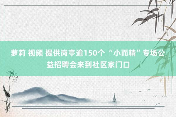 萝莉 视频 提供岗亭逾150个 “小而精”专场公益招聘会来到社区家门口