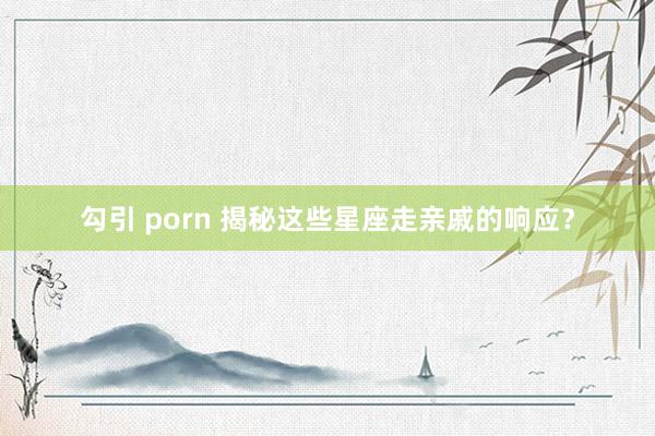 勾引 porn 揭秘这些星座走亲戚的响应？