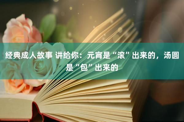 经典成人故事 讲给你：元宵是“滚”出来的，汤圆是“包”出来的