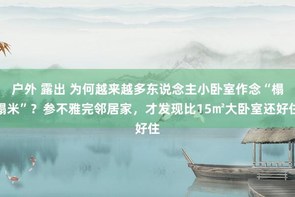 户外 露出 为何越来越多东说念主小卧室作念“榻榻米”？参不雅完邻居家，才发现比15㎡大卧室还好住