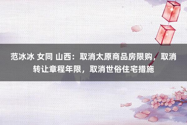 范冰冰 女同 山西：取消太原商品房限购，取消转让章程年限，取消世俗住宅措施