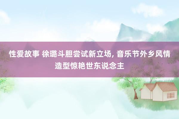 性爱故事 徐璐斗胆尝试新立场， 音乐节外乡风情造型惊艳世东说念主