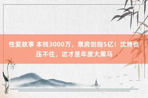 性爱故事 本钱3000万，票房剑指5亿！沈腾也压不住，这才是年度大黑马