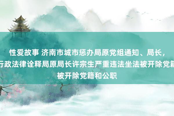 性爱故事 济南市城市惩办局原党组通知、局长，市详尽行政法律诠释局原局长许宗生严重违法坐法被开除党籍和公职