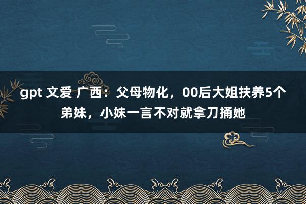 gpt 文爱 广西：父母物化，00后大姐扶养5个弟妹，小妹一言不对就拿刀捅她