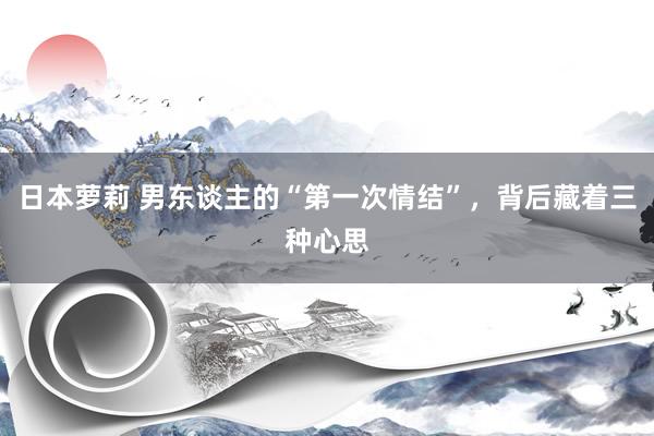 日本萝莉 男东谈主的“第一次情结”，背后藏着三种心思