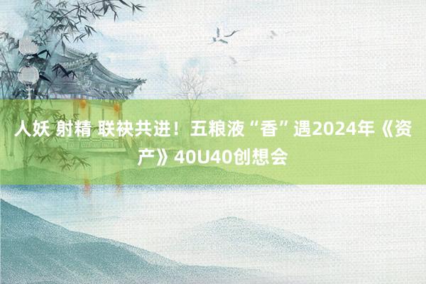 人妖 射精 联袂共进！五粮液“香”遇2024年《资产》40U40创想会