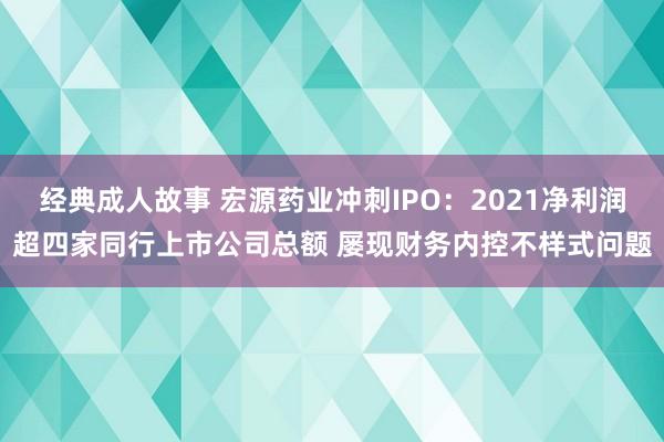 经典成人故事 宏源药业冲刺IPO：2021净利润超四家同行上市公司总额 屡现财务内控不样式问题