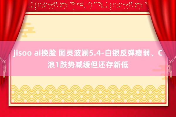 jisoo ai换脸 图灵波澜5.4-白银反弹瘦弱、C浪1跌势减缓但还存新低