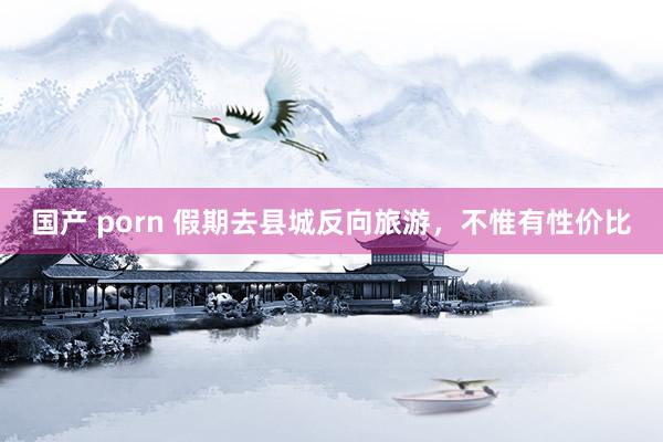 国产 porn 假期去县城反向旅游，不惟有性价比