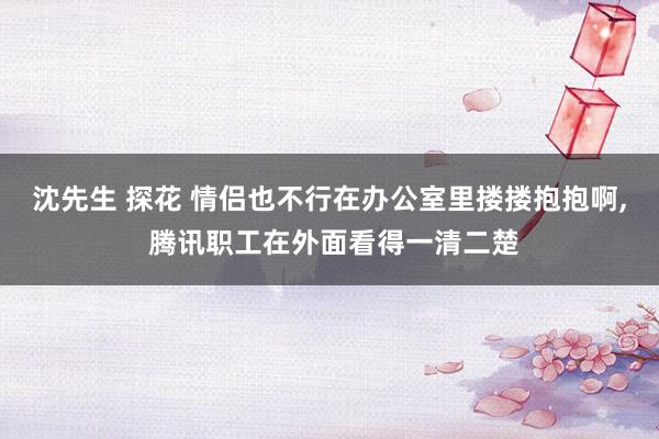 沈先生 探花 情侣也不行在办公室里搂搂抱抱啊， 腾讯职工在外面看得一清二楚