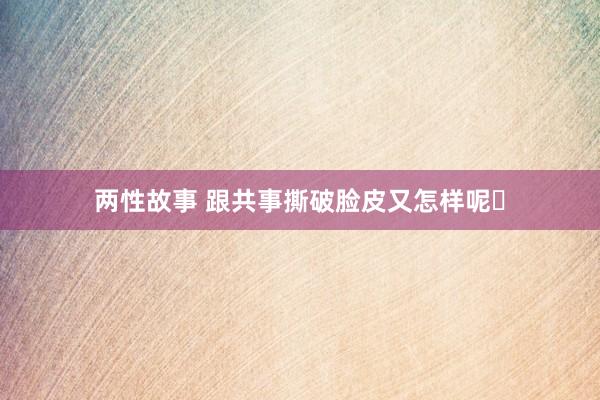 两性故事 跟共事撕破脸皮又怎样呢❗