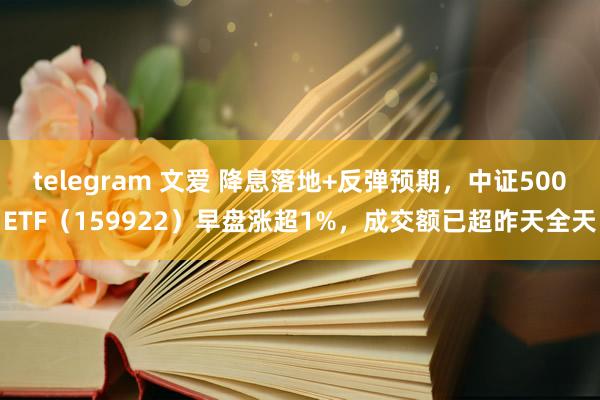 telegram 文爱 降息落地+反弹预期，中证500ETF（159922）早盘涨超1%，成交额已超昨天全天