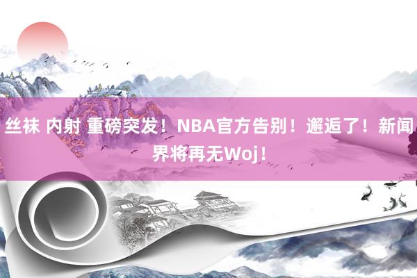 丝袜 内射 重磅突发！NBA官方告别！邂逅了！新闻界将再无Woj！