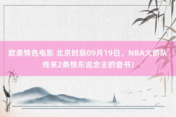 欧美情色电影 北京时辰09月19日，NBA火箭队传来2条惊东说念主的音书！