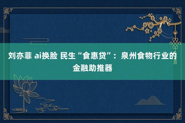 刘亦菲 ai换脸 民生“食惠贷”：泉州食物行业的金融助推器