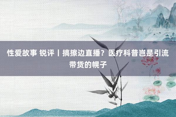 性爱故事 锐评丨搞擦边直播？医疗科普岂是引流带货的幌子