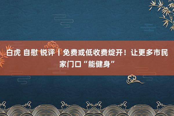 白虎 自慰 锐评丨免费或低收费绽开！让更多市民家门口“能健身”