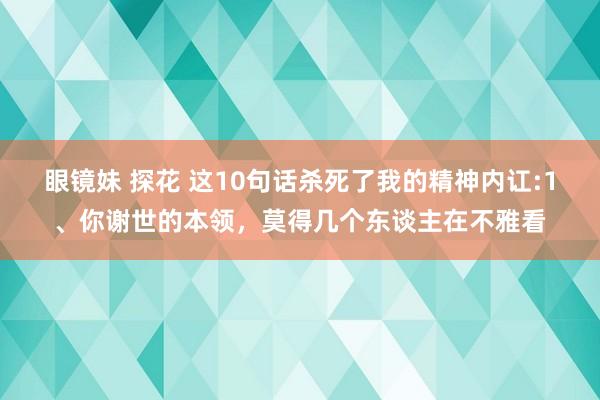 眼镜妹 探花 这10句话杀死了我的精神内讧:1、你谢世的本领，莫得几个东谈主在不雅看