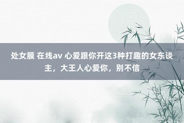 处女膜 在线av 心爱跟你开这3种打趣的女东谈主，大王人心爱你，别不信