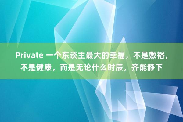 Private 一个东谈主最大的幸福，不是敷裕，不是健康，而是无论什么时辰，齐能静下