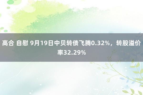 高合 自慰 9月19日中贝转债飞腾0.32%，转股溢价率32.29%