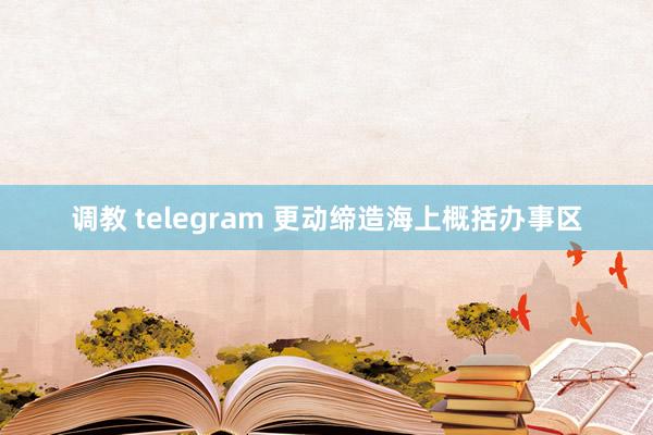 调教 telegram 更动缔造海上概括办事区