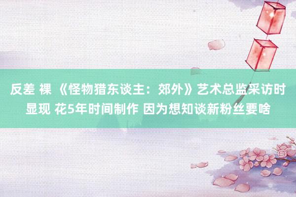 反差 裸 《怪物猎东谈主：郊外》艺术总监采访时显现 花5年时间制作 因为想知谈新粉丝要啥