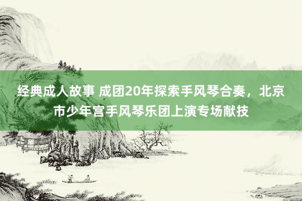 经典成人故事 成团20年探索手风琴合奏，北京市少年宫手风琴乐团上演专场献技